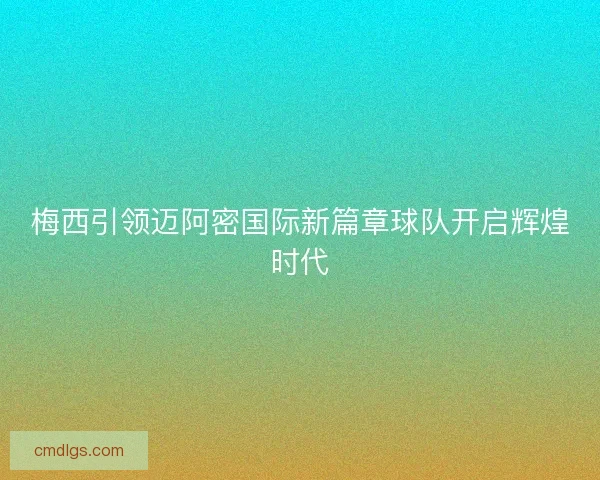 梅西引领迈阿密国际新篇章球队开启辉煌时代