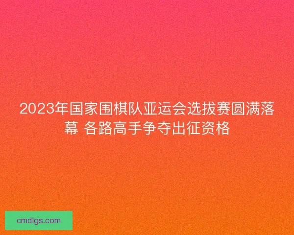 2023年国家围棋队亚运会选拔赛圆满落幕 各路高手争夺出征资格