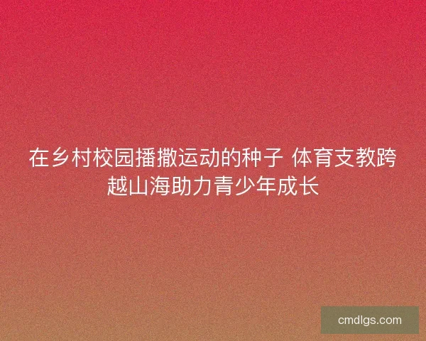 在乡村校园播撒运动的种子 体育支教跨越山海助力青少年成长