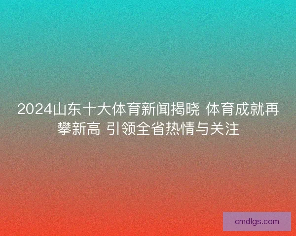 2024山东十大体育新闻揭晓 体育成就再攀新高 引领全省热情与关注