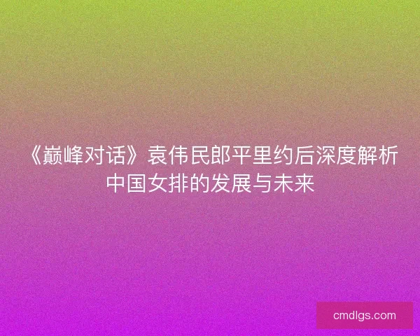 《巅峰对话》袁伟民郎平里约后深度解析中国女排的发展与未来