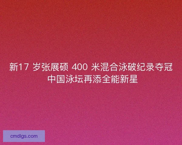 新17 岁张展硕 400 米混合泳破纪录夺冠 中国泳坛再添全能新星
