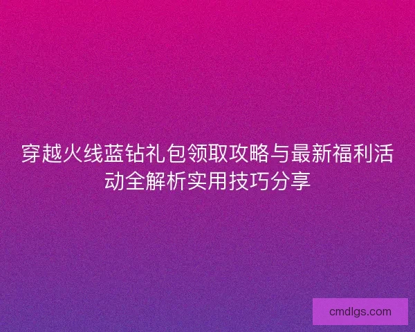穿越火线蓝钻礼包领取攻略与最新福利活动全解析实用技巧分享
