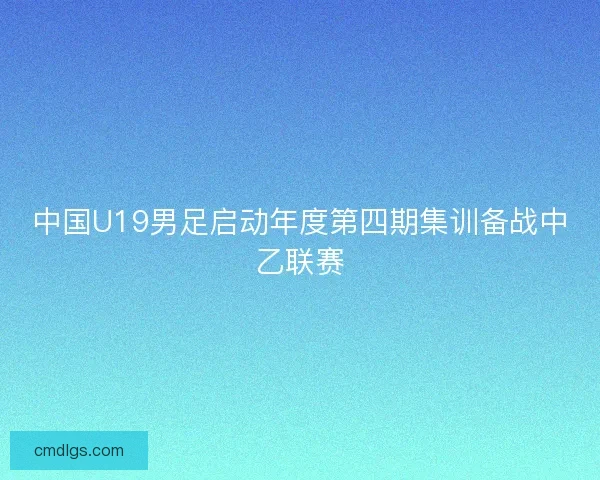 中国U19男足启动年度第四期集训备战中乙联赛